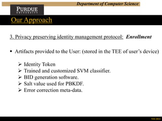Department of Computer Science
Our Approach
NSS 2014
3. Privacy preserving identity management protocol: Enrollment
 Artifacts provided to the User: (stored in the TEE of user’s device)
 Identity Token
 Trained and customized SVM classifier.
 BID generation software.
 Salt value used for PBKDF.
 Error correction meta-data.
 