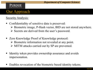Department of Computer Science
Security Analysis:
 Confidentiality of sensitive data is preserved:
 Biometric image, P-Hash vector, BID are not stored anywhere.
 Secrets are derived from the user’s password.
 Zero Knowledge Proof of Knowledge protocol:
 Biometric information not revealed at any point.
 MITM attacks carried out by SP are prevented.
 Identity token provides ownership assurance and avoids
impersonation.
 Enables revocation of the biometric based identity tokens.
Our Approach
NSS 2014
 