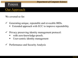 Department of Computer Science
We covered so far:
Our Approach
NSS 2014
 Generating unique, repeatable and revocable BIDs.
 Extended approach with ECC to improve repeatability.
 Privacy preserving identity management protocol:
 with zero-knowledge-proofs.
 User-centric identity management
 Performance and Security Analysis
 