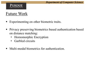 Department of Computer Science
Future Work
 Experimenting on other biometric traits.
 Privacy preserving biometrics based authentication based
on distance matching:
• Homomorphic Encryption
• Garbled circuits
 Multi-modal biometrics for authentication.
 