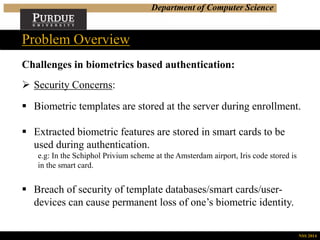 Department of Computer Science
Challenges in biometrics based authentication:
 Security Concerns:
 Biometric templates are stored at the server during enrollment.
 Extracted biometric features are stored in smart cards to be
used during authentication.
e.g: In the Schiphol Privium scheme at the Amsterdam airport, Iris code stored is
in the smart card.
 Breach of security of template databases/smart cards/user-
devices can cause permanent loss of one’s biometric identity.
Problem Overview
NSS 2014
 