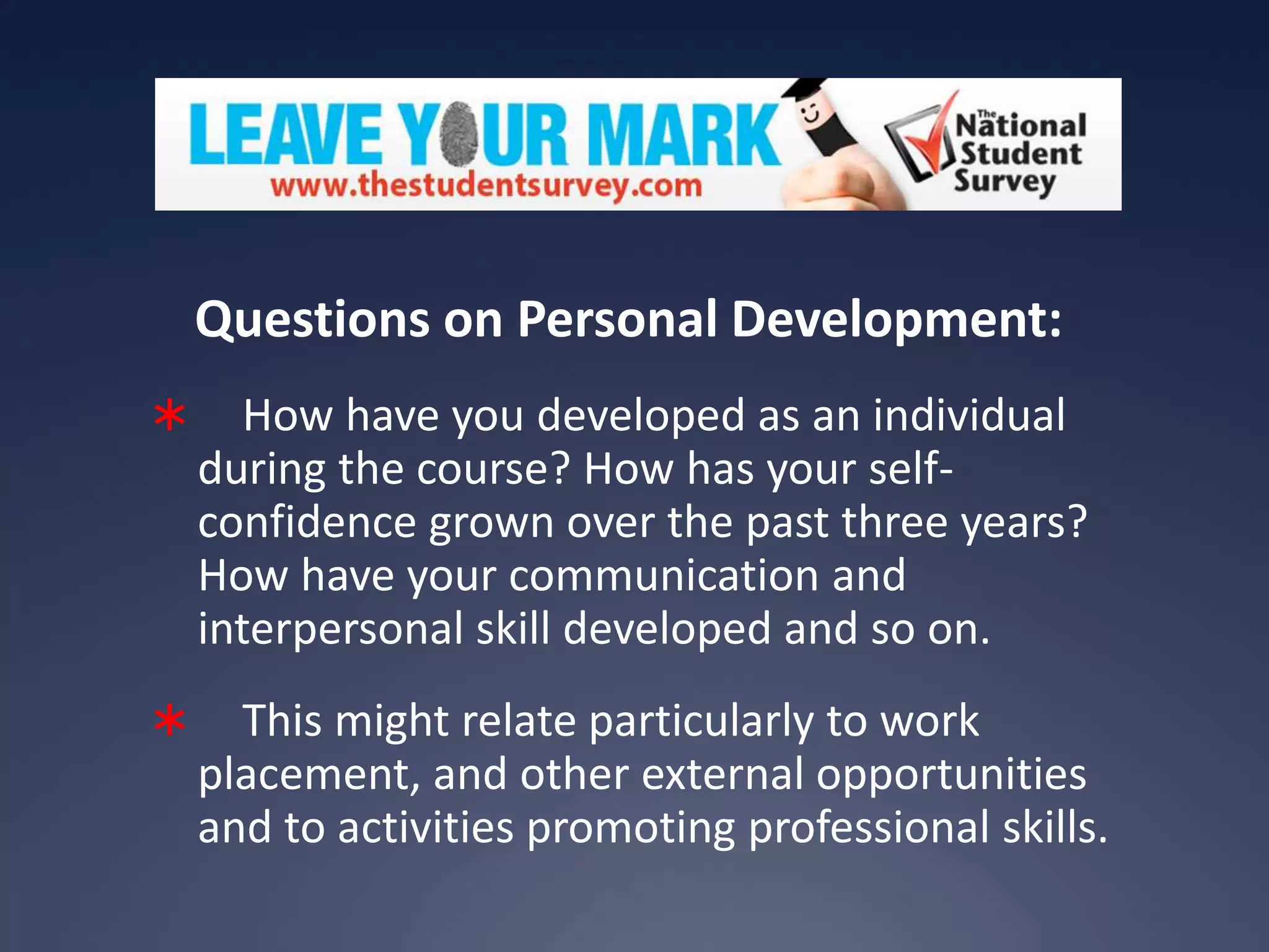 Questions on Personal Development:


How have you developed as an individual
during the course? How has your selfconfidence grown over the past three years?
How have your communication and
interpersonal skill developed and so on.



This might relate particularly to work
placement, and other external opportunities
and to activities promoting professional skills.

 