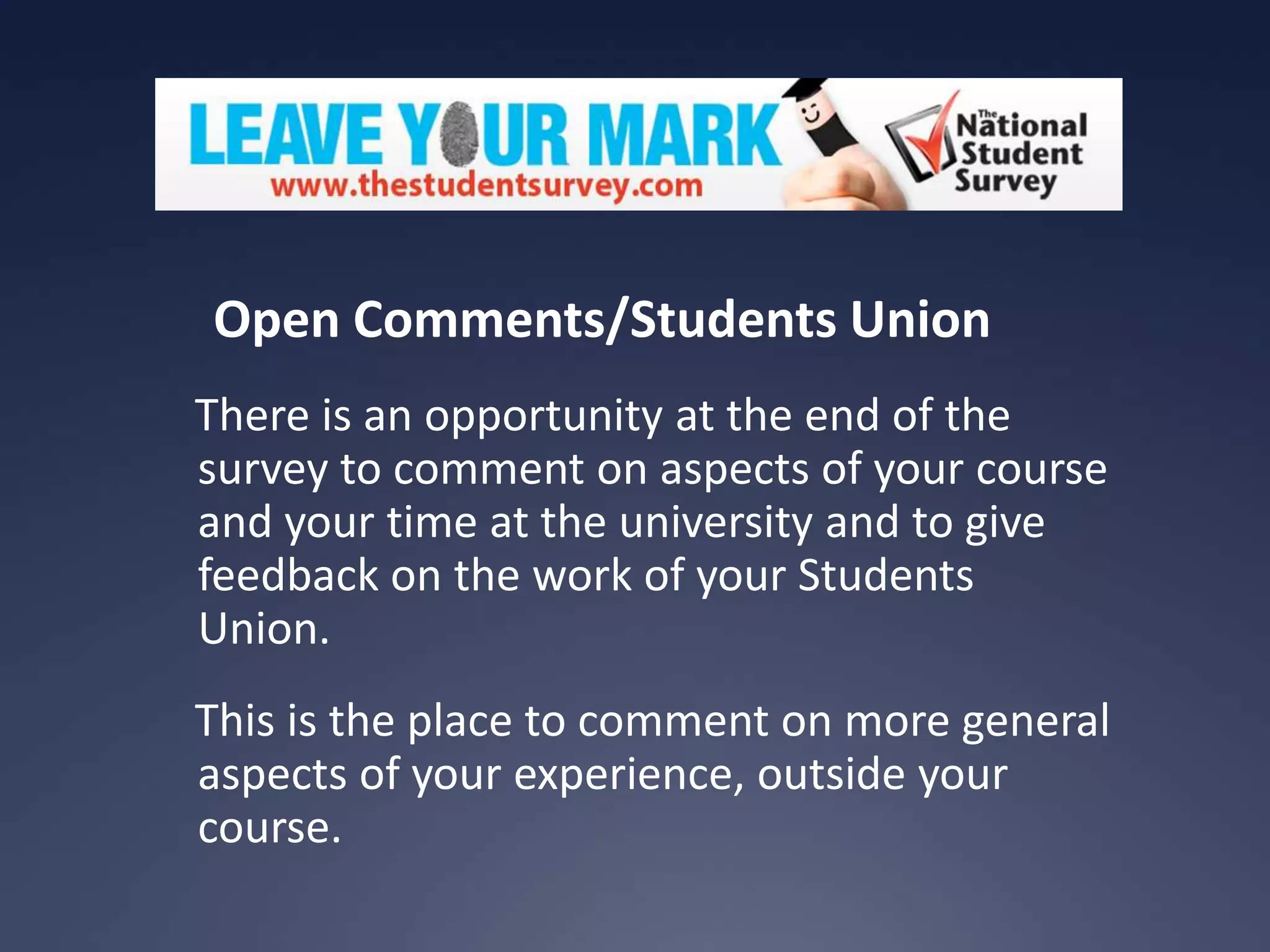 Open Comments/Students Union
There is an opportunity at the end of the
survey to comment on aspects of your course
and your time at the university and to give
feedback on the work of your Students
Union.

This is the place to comment on more general
aspects of your experience, outside your
course.

 