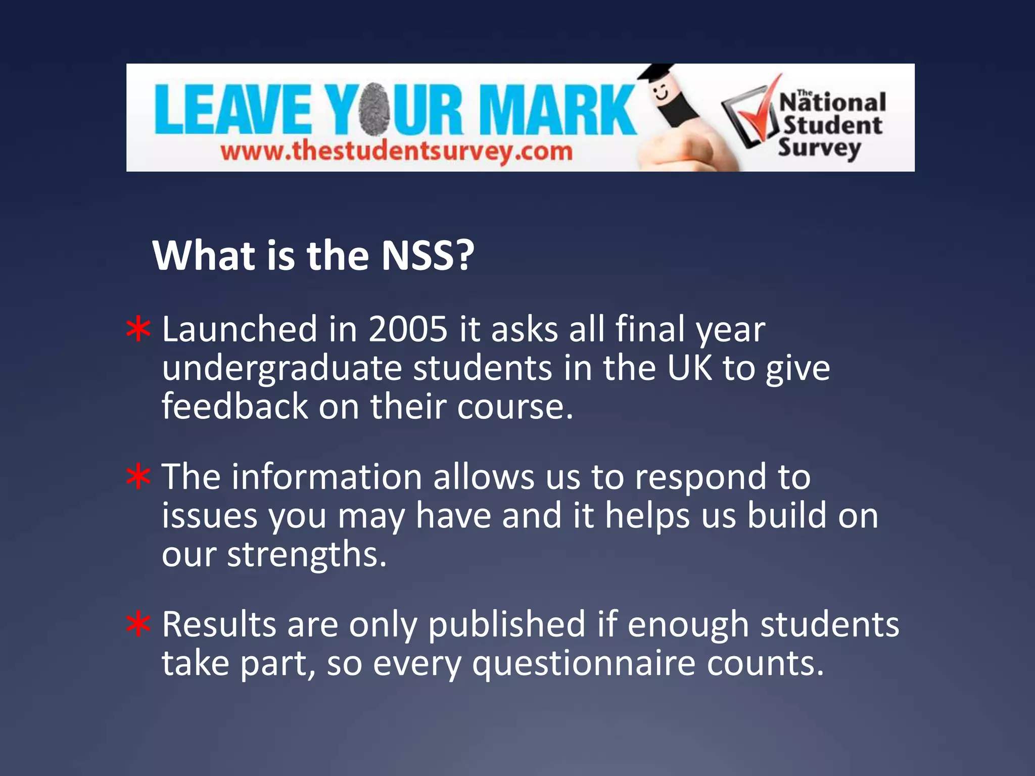 What is the NSS?
 Launched in 2005 it asks all final year

undergraduate students in the UK to give
feedback on their course.

 The information allows us to respond to

issues you may have and it helps us build on
our strengths.

 Results are only published if enough students

take part, so every questionnaire counts.

 