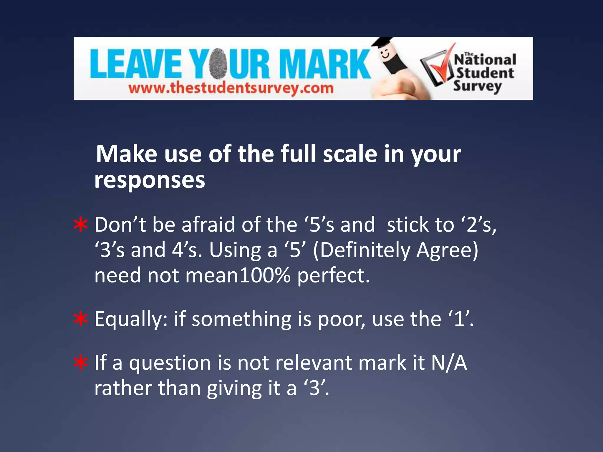 Make use of the full scale in your
responses
 Don’t be afraid of the ‘5’s and stick to ‘2’s,

‘3’s and 4’s. Using a ‘5’ (Definitely Agree)
need not mean100% perfect.
 Equally: if something is poor, use the ‘1’.
 If a question is not relevant mark it N/A

rather than giving it a ‘3’.

 