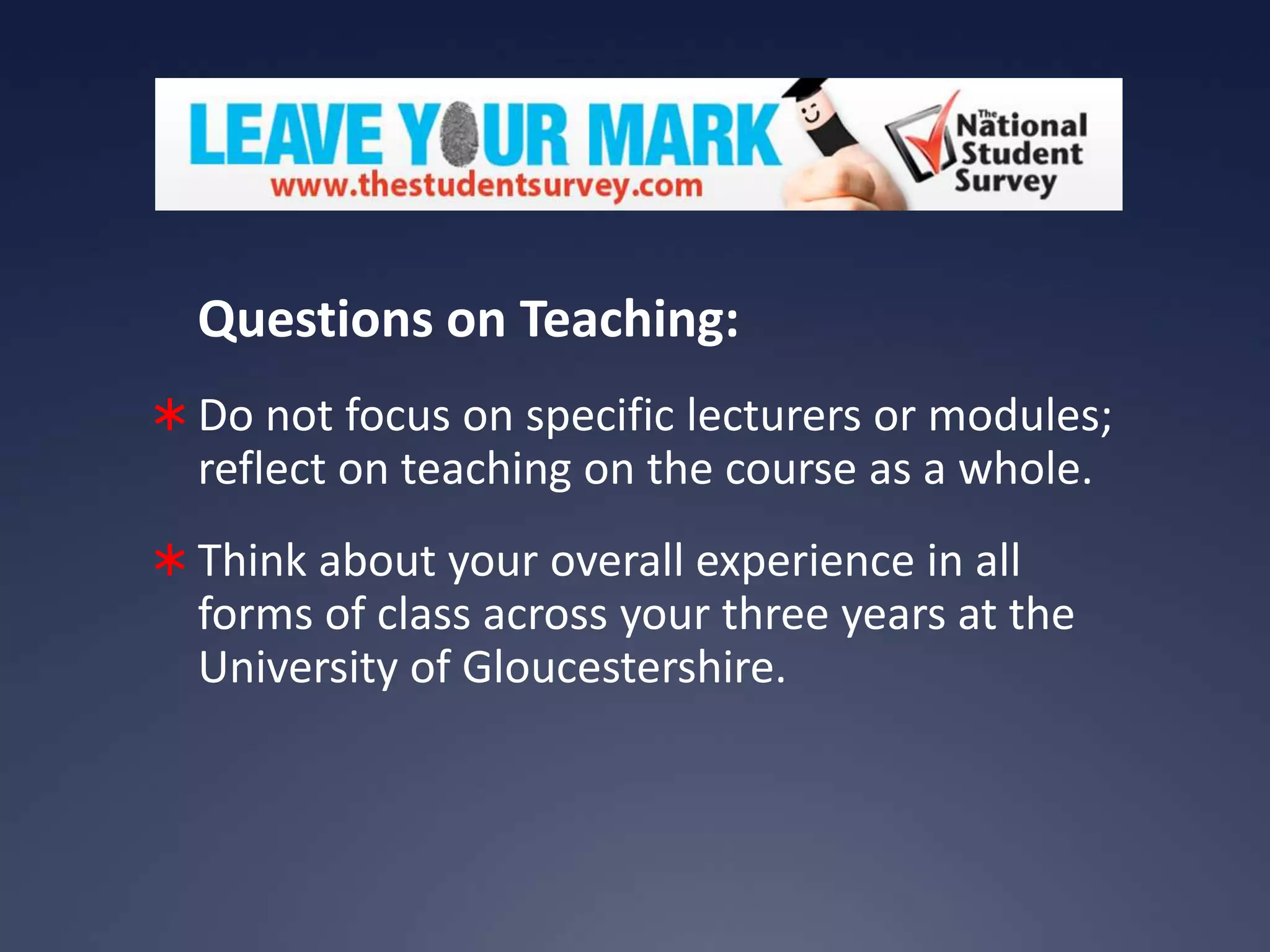 Questions on Teaching:
 Do not focus on specific lecturers or modules;

reflect on teaching on the course as a whole.
 Think about your overall experience in all

forms of class across your three years at the
University of Gloucestershire.

 