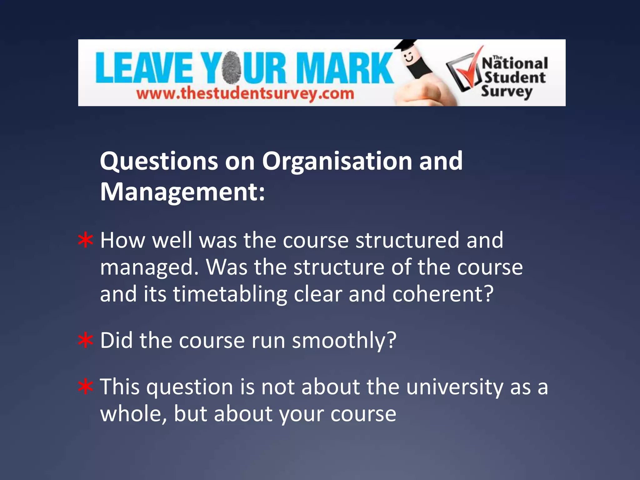 Questions on Organisation and
Management:
 How well was the course structured and

managed. Was the structure of the course
and its timetabling clear and coherent?
 Did the course run smoothly?
 This question is not about the university as a

whole, but about your course

 