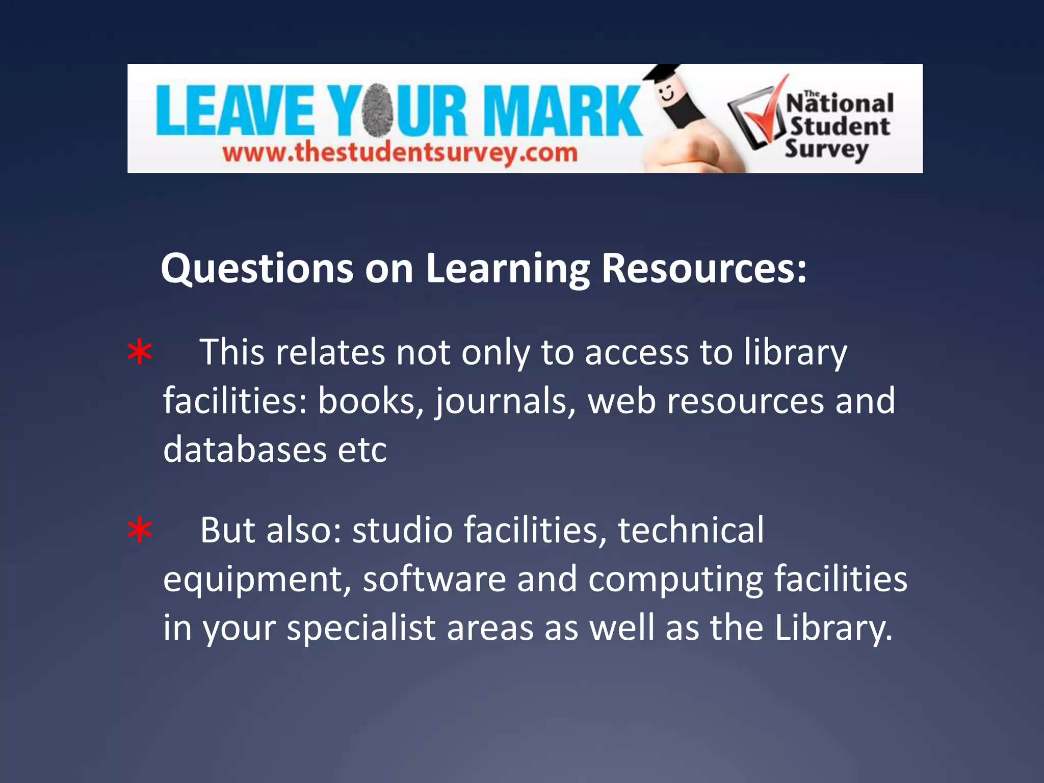 Questions on Learning Resources:


This relates not only to access to library
facilities: books, journals, web resources and
databases etc



But also: studio facilities, technical
equipment, software and computing facilities
in your specialist areas as well as the Library.

 