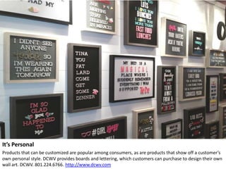 It’s Personal
Products that can be customized are popular among consumers, as are products that show off a customer’s
own personal style. DCWV provides boards and lettering, which customers can purchase to design their own
wall art. DCWV. 801.224.6766. http://www.dcwv.com
 