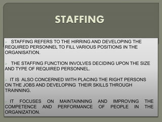  STAFFING REFERS TO THE HIRRING AND DEVELOPING THE 
REQUIRED PERSONNEL TO FILL VARIOUS POSITIONS IN THE 
ORGANISATION. 
 THE STAFFING FUNCTION INVOLVES DECIDING UPON THE SIZE 
AND TYPE OF REQUIRED PERSONNEL. 
 IT IS ALSO CONCERNED WITH PLACING THE RIGHT PERSONS 
ON THE JOBS AND DEVELOPING THEIR SKILLS THROUGH 
TRAINNING. 
 IT FOCUSES ON MAINTAINNING AND IMPROVING THE 
COMPETENCE AND PERFORMANCE OF PEOPLE IN THE 
ORGANIZATION. 
 
