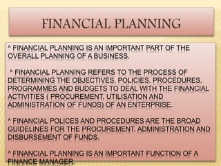 FINANCIAL PLANNING 
^ FINANCIAL PLANNING IS AN IMPORTANT PART OF THE 
OVERALL PLANNING OF A BUSINESS. 
^ FINANCIAL PLANNING REFERS TO THE PROCESS OF 
DETERMINING THE OBJECTIVES, POLICIES, PROCEDURES, 
PROGRAMMES AND BUDGETS TO DEAL WITH THE FINANCIAL 
ACTIVITIES ( PROCUREMENT, UTILISATION AND 
ADMINISTRATION OF FUNDS) OF AN ENTERPRISE. 
^ FINANCIAL POLICES AND PROCEDURES ARE THE BROAD 
GUIDELINES FOR THE PROCUREMENT, ADMINISTRATION AND 
DISBURSEMENT OF FUNDS. 
^ FINANCIAL PLANNING IS AN IMPORTANT FUNCTION OF A 
FINANCE MANAGER. 
 
