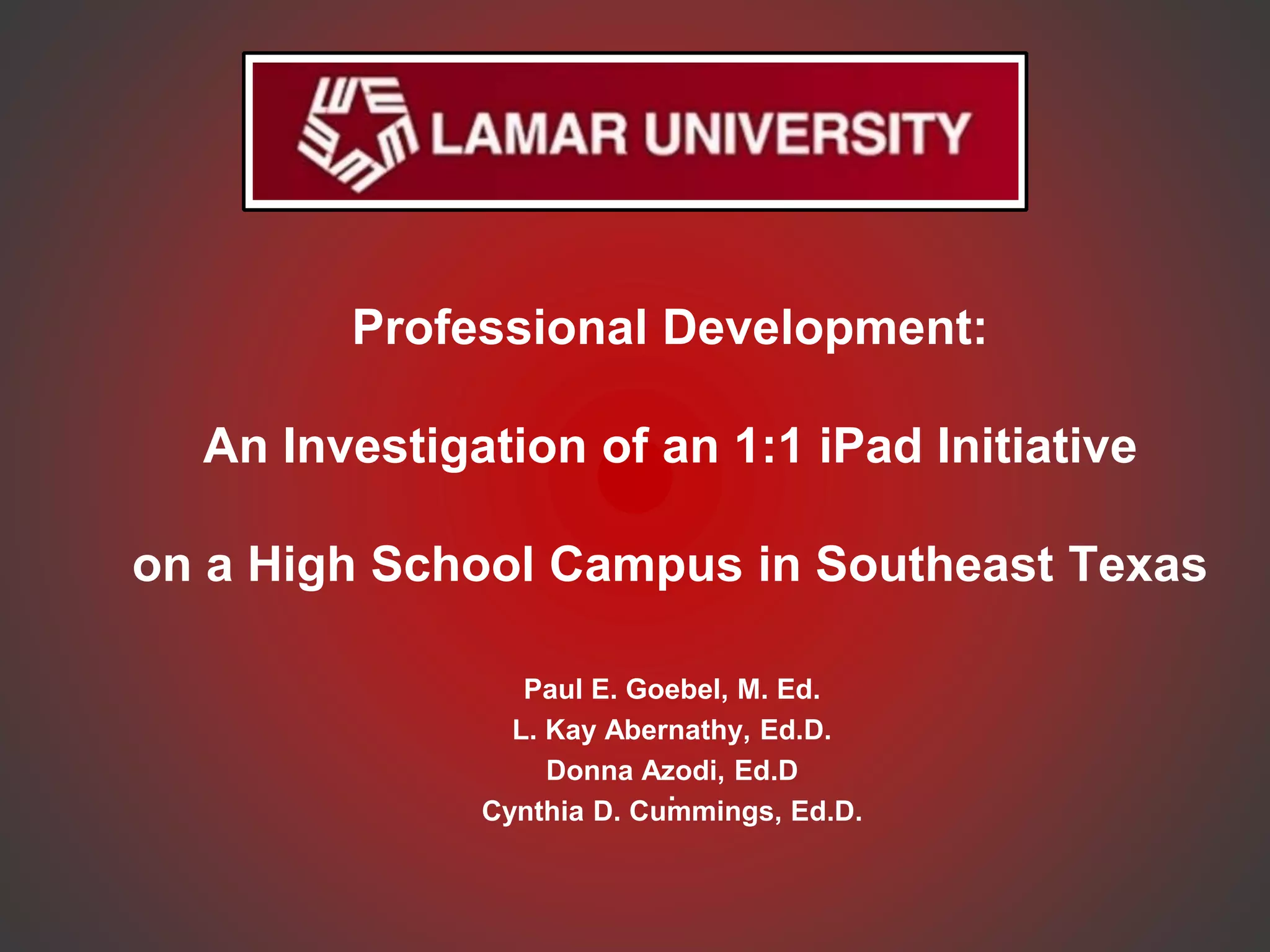 Professional Development:
An Investigation of an 1:1 iPad Initiative
on a High School Campus in Southeast Texas
Paul E. Goebel, M. Ed.
L. Kay Abernathy, Ed.D.
Donna Azodi, Ed.D
.
Cynthia D. Cummings, Ed.D.
 