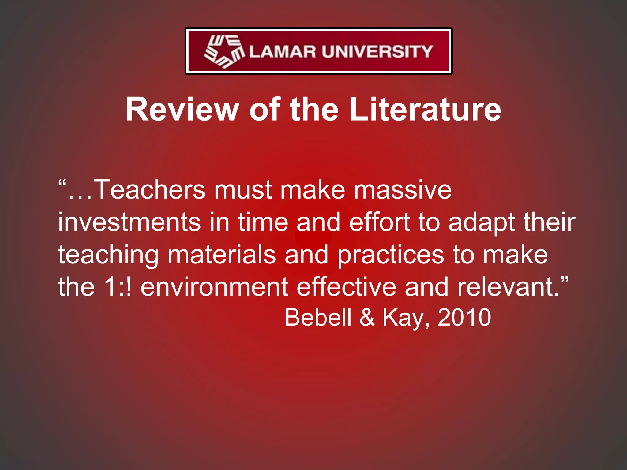 Review of the Literature
“…Teachers must make massive
investments in time and effort to adapt their
teaching materials and practices to make
the 1:! environment effective and relevant.”
Bebell & Kay, 2010
 