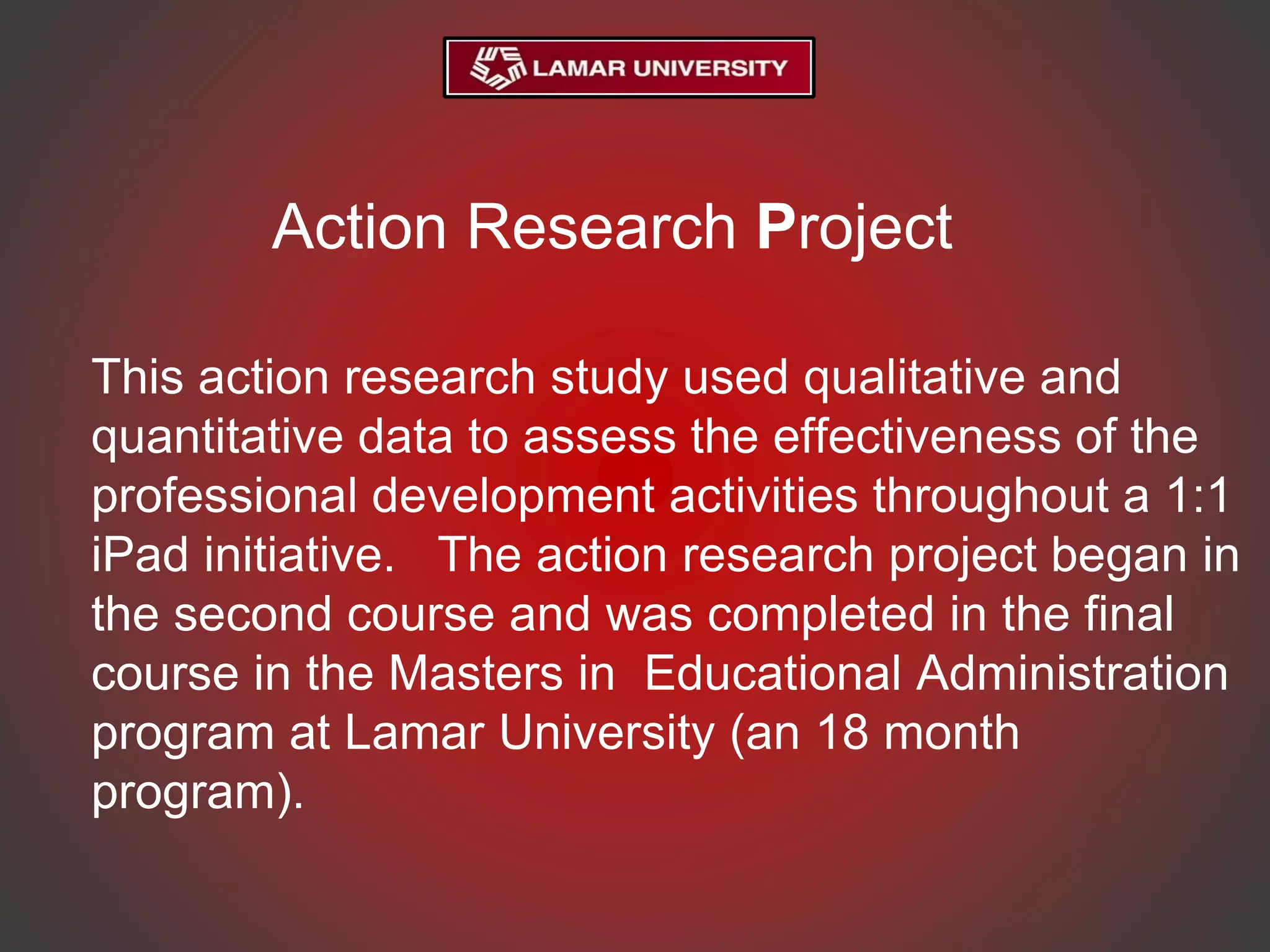 Action Research Project
This action research study used qualitative and
quantitative data to assess the effectiveness of the
professional development activities throughout a 1:1
iPad initiative. The action research project began in
the second course and was completed in the final
course in the Masters in Educational Administration
program at Lamar University (an 18 month
program).
 