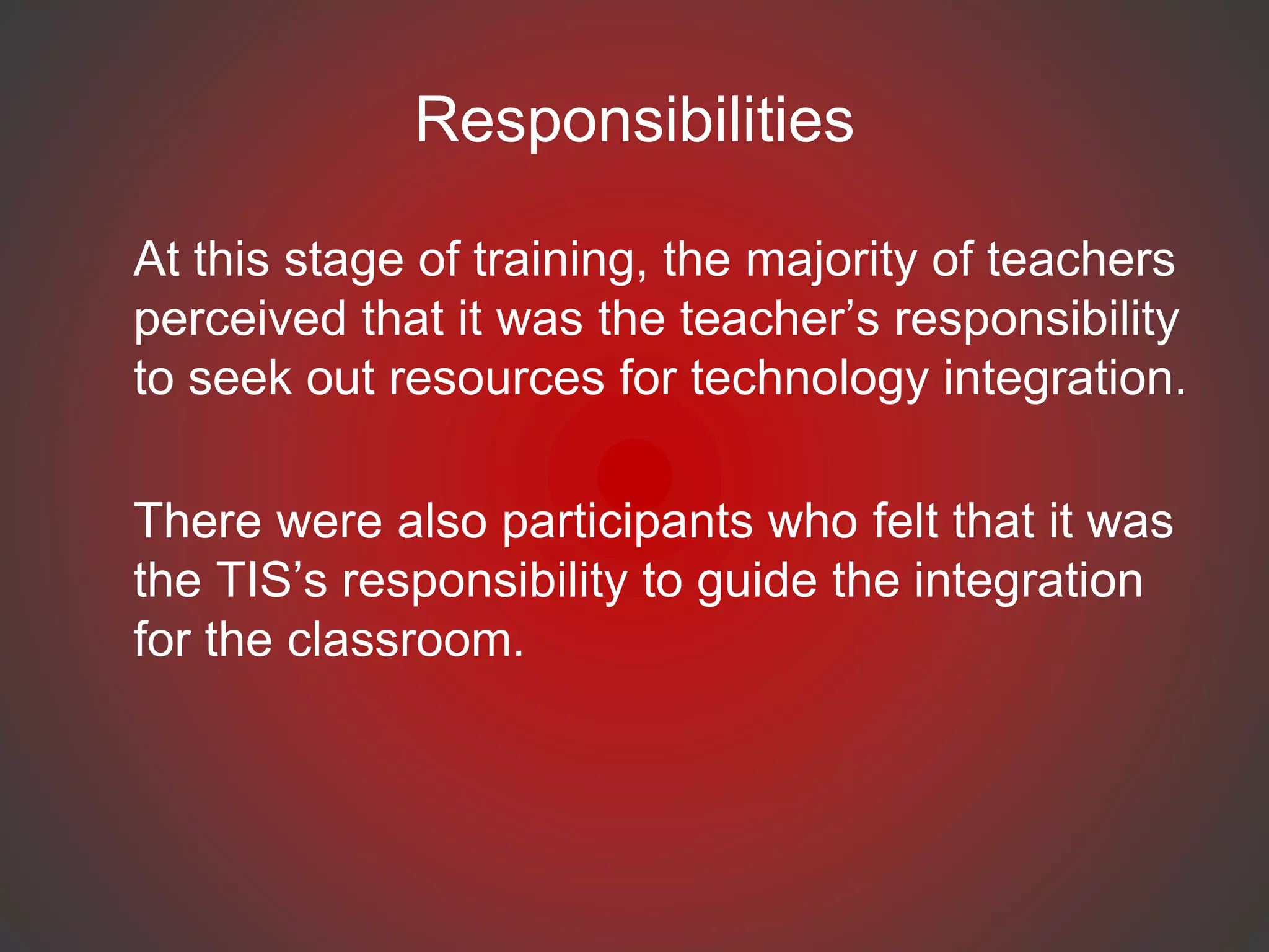Responsibilities
At this stage of training, the majority of teachers
perceived that it was the teacher’s responsibility
to seek out resources for technology integration.
There were also participants who felt that it was
the TIS’s responsibility to guide the integration
for the classroom.
 