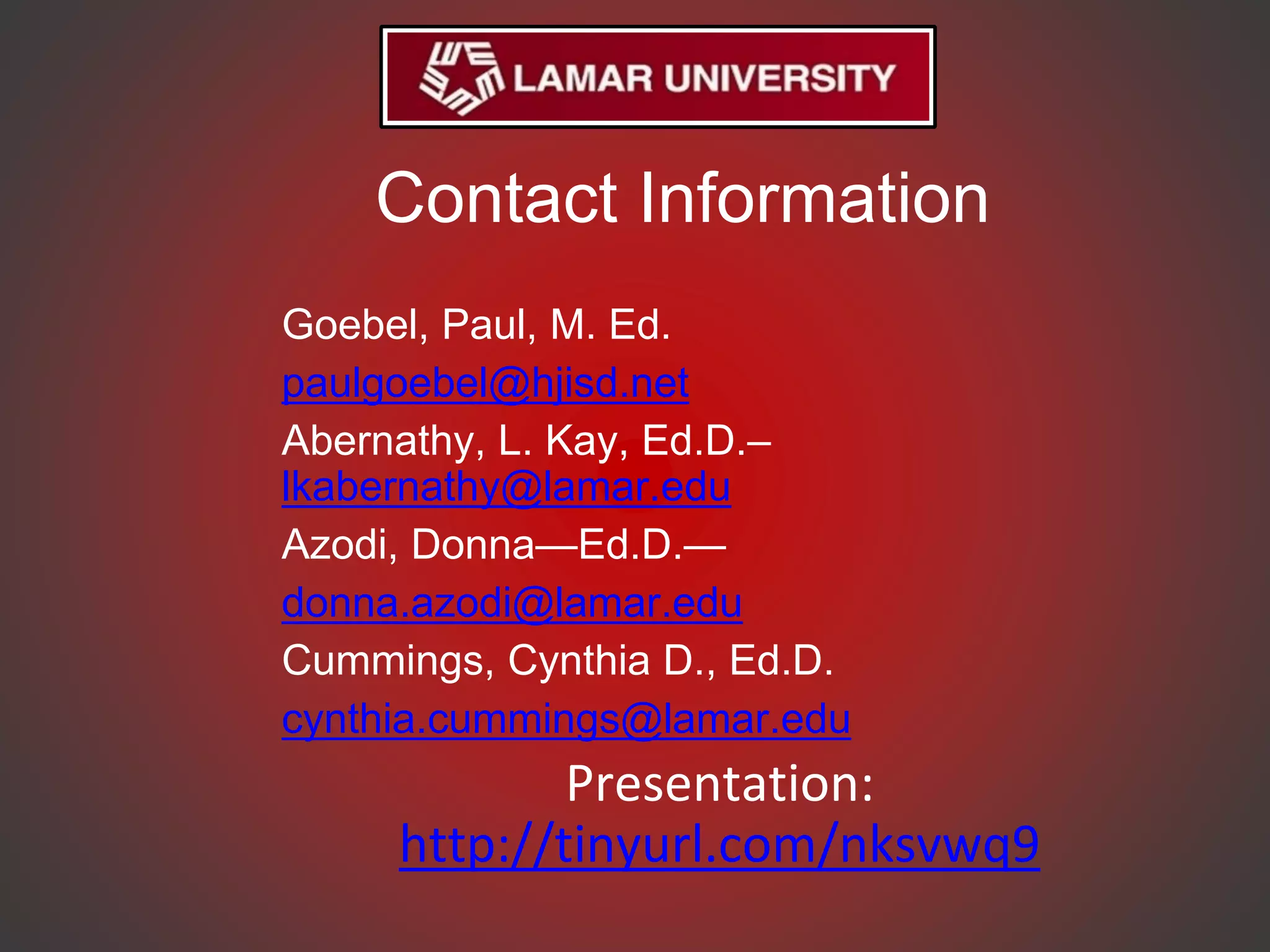 Contact Information
Goebel, Paul, M. Ed.
paulgoebel@hjisd.net
Abernathy, L. Kay, Ed.D.–
lkabernathy@lamar.edu
Azodi, Donna—Ed.D.—
donna.azodi@lamar.edu
Cummings, Cynthia D., Ed.D.
cynthia.cummings@lamar.edu
Presentation:
http://tinyurl.com/nksvwq9
 