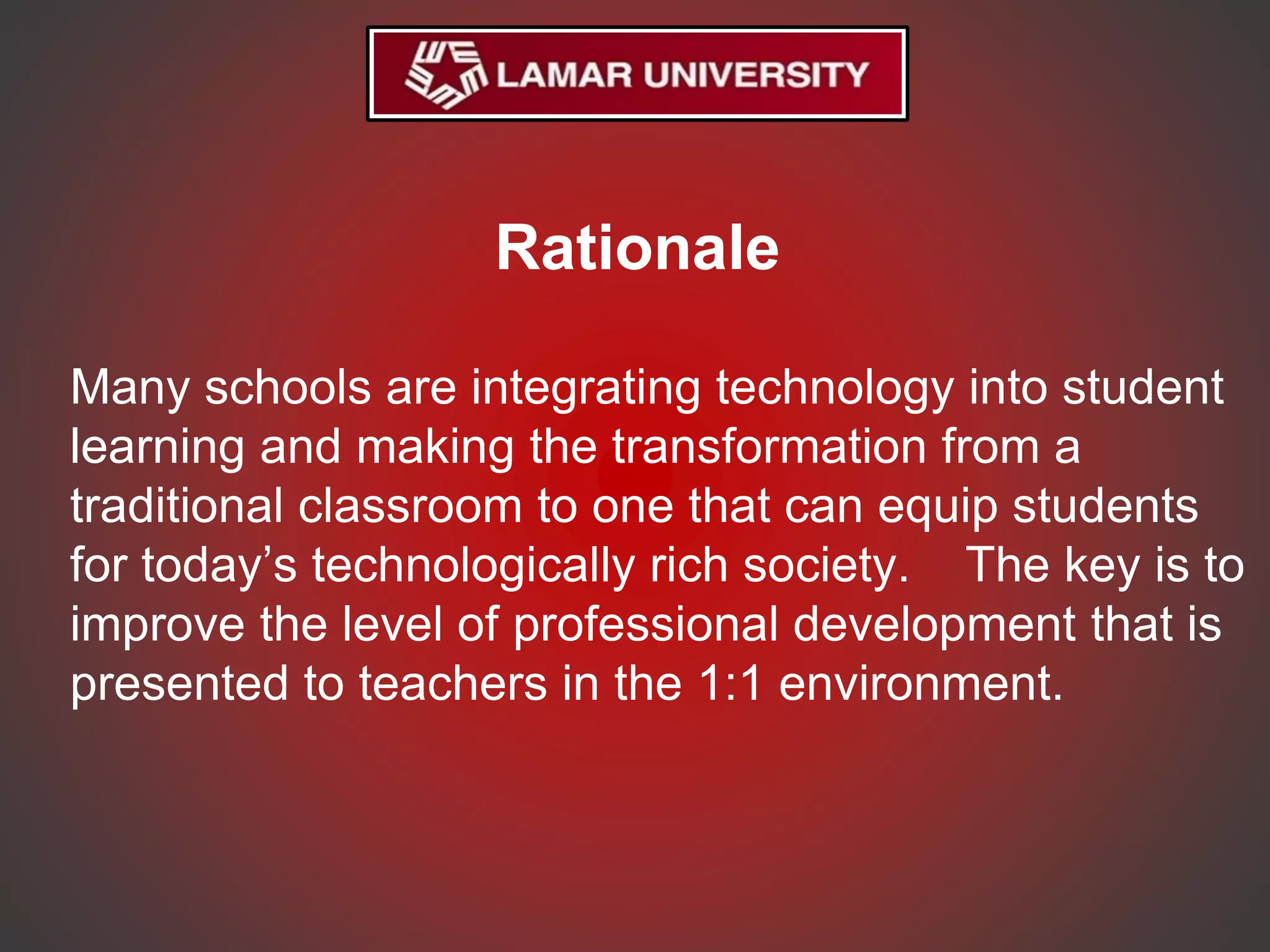 Rationale
Many schools are integrating technology into student
learning and making the transformation from a
traditional classroom to one that can equip students
for today’s technologically rich society. The key is to
improve the level of professional development that is
presented to teachers in the 1:1 environment.
 
