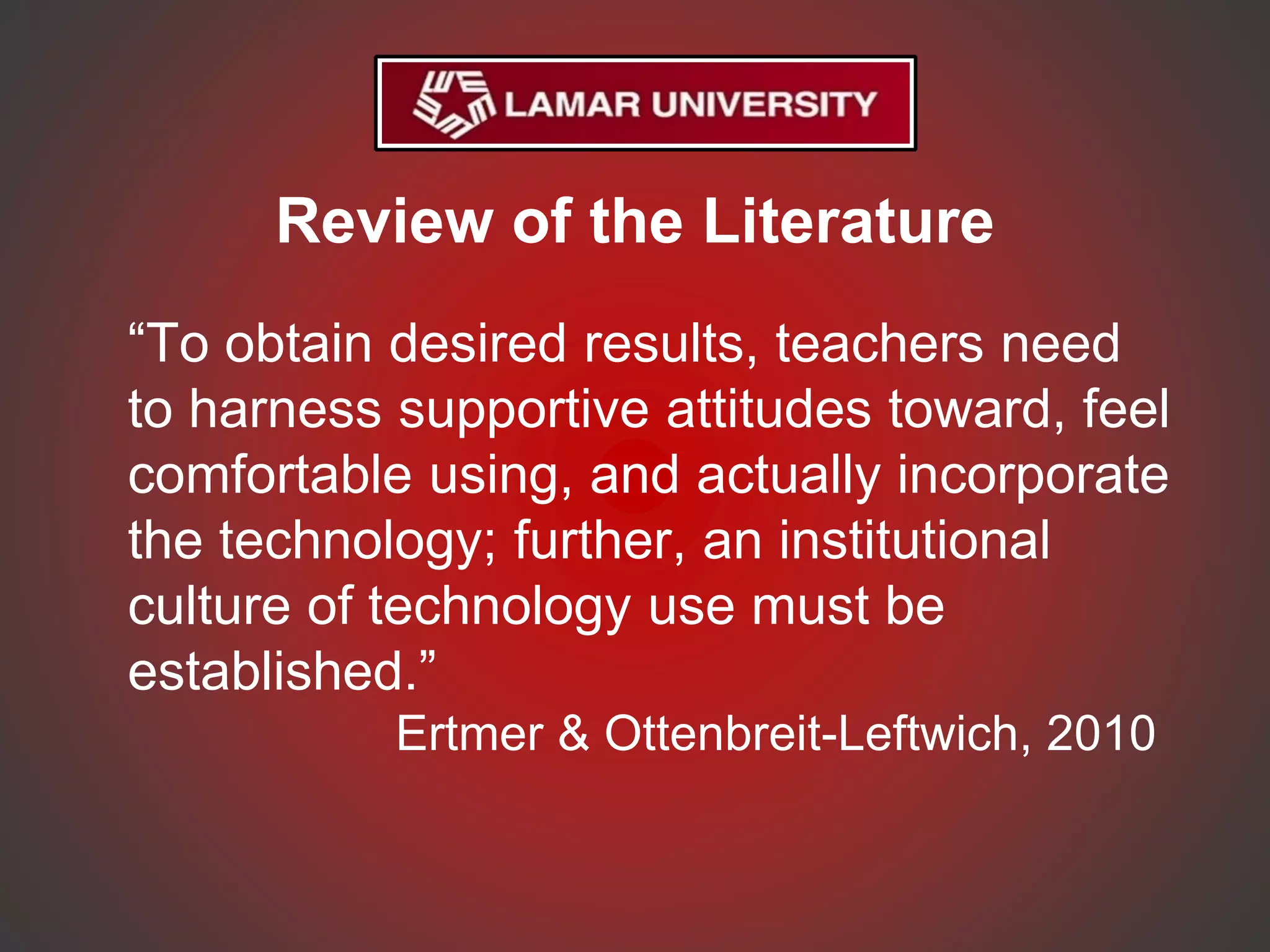 Review of the Literature
“To obtain desired results, teachers need
to harness supportive attitudes toward, feel
comfortable using, and actually incorporate
the technology; further, an institutional
culture of technology use must be
established.”
Ertmer & Ottenbreit-Leftwich, 2010
 