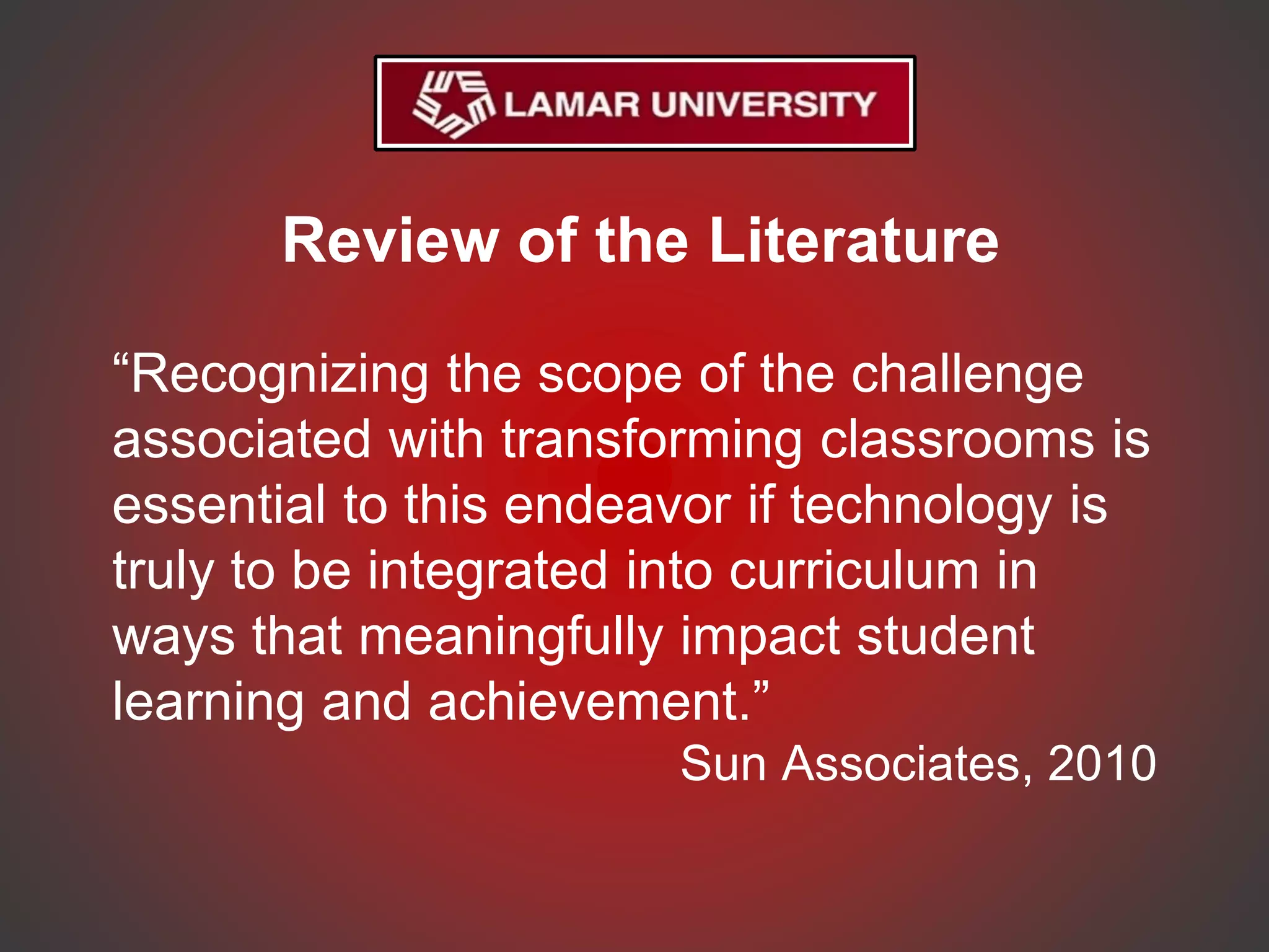 Review of the Literature
“Recognizing the scope of the challenge
associated with transforming classrooms is
essential to this endeavor if technology is
truly to be integrated into curriculum in
ways that meaningfully impact student
learning and achievement.”
Sun Associates, 2010
 