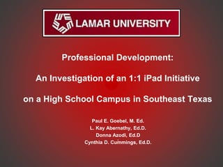 Professional Development:
An Investigation of an 1:1 iPad Initiative
on a High School Campus in Southeast Texas
Paul E. Goebel, M. Ed.
L. Kay Abernathy, Ed.D.
Donna Azodi, Ed.D
.
Cynthia D. Cummings, Ed.D.
 