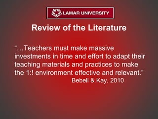 Review of the Literature
“…Teachers must make massive
investments in time and effort to adapt their
teaching materials and practices to make
the 1:! environment effective and relevant.”
Bebell & Kay, 2010
 