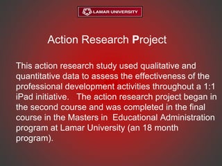 Action Research Project
This action research study used qualitative and
quantitative data to assess the effectiveness of the
professional development activities throughout a 1:1
iPad initiative. The action research project began in
the second course and was completed in the final
course in the Masters in Educational Administration
program at Lamar University (an 18 month
program).
 