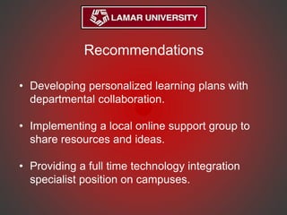 Recommendations
• Developing personalized learning plans with
departmental collaboration.
• Implementing a local online support group to
share resources and ideas.
• Providing a full time technology integration
specialist position on campuses.
 
