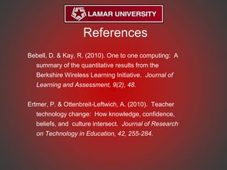References
Bebell, D. & Kay, R. (2010). One to one computing: A
summary of the quantitative results from the
Berkshire Wireless Learning Initiative. Journal of
Learning and Assessment, 9(2), 48.
Ertmer, P. & Ottenbreit-Leftwich, A. (2010). Teacher
technology change: How knowledge, confidence,
beliefs, and culture intersect. Journal of Research
on Technology in Education, 42, 255-284.
 