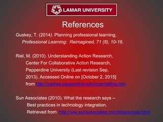 References
Guskey, T. (2014). Planning professional learning,
Professional Learning: Reimagined, 71 (8), 10-16.
Riel, M. (2010). Understanding Action Research,
Center For Collaborative Action Research,
Pepperdine University (Last revision Sep,
2013). Accessed Online on [October 2, 2015]
from http://cadres.pepperdine.edu/ccar/define.htm
Sun Associates (2010). What the research says –
Best practices in technology integration.
Retrieved from http://ww.sunassociates.com/tiresources.html
 