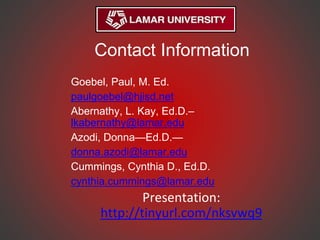Contact Information
Goebel, Paul, M. Ed.
paulgoebel@hjisd.net
Abernathy, L. Kay, Ed.D.–
lkabernathy@lamar.edu
Azodi, Donna—Ed.D.—
donna.azodi@lamar.edu
Cummings, Cynthia D., Ed.D.
cynthia.cummings@lamar.edu
Presentation:
http://tinyurl.com/nksvwq9
 