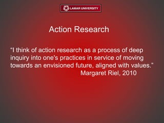 Action Research
“I think of action research as a process of deep
inquiry into one's practices in service of moving
towards an envisioned future, aligned with values.”
Margaret Riel, 2010
 