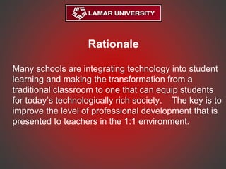 Rationale
Many schools are integrating technology into student
learning and making the transformation from a
traditional classroom to one that can equip students
for today’s technologically rich society. The key is to
improve the level of professional development that is
presented to teachers in the 1:1 environment.
 