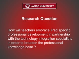 Research Question
How will teachers embrace iPad specific
professional development in partnership
with the technology integration specialists
in order to broaden the professional
knowledge base ?
 