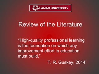 Review of the Literature
“High-quality professional learning
is the foundation on which any
improvement effort in education
must build.”
T. R. Guskey, 2014
 