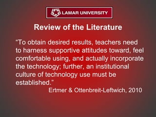 Review of the Literature
“To obtain desired results, teachers need
to harness supportive attitudes toward, feel
comfortable using, and actually incorporate
the technology; further, an institutional
culture of technology use must be
established.”
Ertmer & Ottenbreit-Leftwich, 2010
 