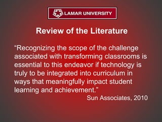Review of the Literature
“Recognizing the scope of the challenge
associated with transforming classrooms is
essential to this endeavor if technology is
truly to be integrated into curriculum in
ways that meaningfully impact student
learning and achievement.”
Sun Associates, 2010
 