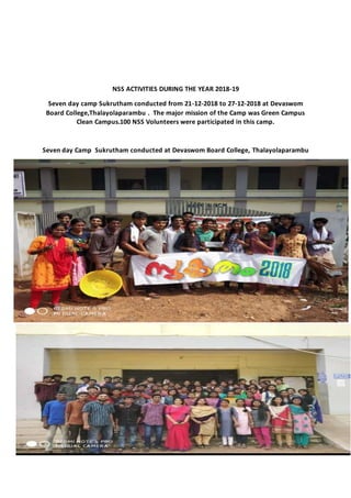 NSS ACTIVITIES DURING THE YEAR 2018-19
Seven day camp Sukrutham conducted from 21-12-2018 to 27-12-2018 at Devaswom
Board College,Thalayolaparambu . The major mission of the Camp was Green Campus
Clean Campus.100 NSS Volunteers were participated in this camp.
Seven day Camp Sukrutham conducted at Devaswom Board College, Thalayolaparambu
 