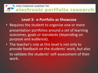 Level 3: e-Portfolio as Showcase
• Requires the student to organize one or more
  presentation portfolios around a set of learning
  outcomes, goals or standards (depending on
  purpose and audience).
• The teacher's role at this level is not only to
  provide feedback on the students' work, but also
  to validate the students' self-assessment of their
  work.
 