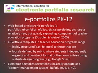 e-portfolios PK-12
• Web-based or electronic portfolios (e-
  portfolios, ePortfolios, efolios, digital portfolios, etc.) are a
  relatively new, but quickly expanding, component of teacher
  education programs (Strudler & Wetzel, 2005).
• e-Portfolio templates in teacher education programs range
   – highly structured(e.g., foliotek) to those that are
   – loosely defined by rubric where students independently
      organize and construct format of their own entries using
      website design program (e.g., Google Sites).
• Electronic portfolios (ePortfolios) basically operate as a
  "content-management system" (Jafari, 2004, p. 40).
 