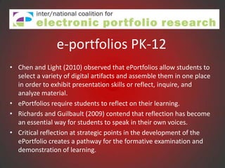 e-portfolios PK-12
• Chen and Light (2010) observed that ePortfolios allow students to
  select a variety of digital artifacts and assemble them in one place
  in order to exhibit presentation skills or reflect, inquire, and
  analyze material.
• ePortfolios require students to reflect on their learning.
• Richards and Guilbault (2009) contend that reflection has become
  an essential way for students to speak in their own voices.
• Critical reflection at strategic points in the development of the
  ePortfolio creates a pathway for the formative examination and
  demonstration of learning.
 