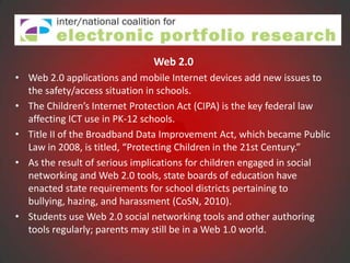 Web 2.0
• Web 2.0 applications and mobile Internet devices add new issues to
  the safety/access situation in schools.
• The Children’s Internet Protection Act (CIPA) is the key federal law
  affecting ICT use in PK-12 schools.
• Title II of the Broadband Data Improvement Act, which became Public
  Law in 2008, is titled, “Protecting Children in the 21st Century.”
• As the result of serious implications for children engaged in social
  networking and Web 2.0 tools, state boards of education have
  enacted state requirements for school districts pertaining to
  bullying, hazing, and harassment (CoSN, 2010).
• Students use Web 2.0 social networking tools and other authoring
  tools regularly; parents may still be in a Web 1.0 world.
 