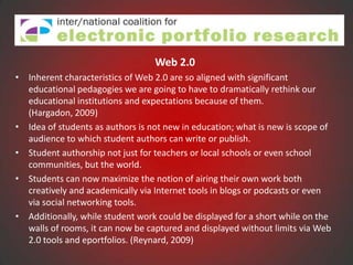 Web 2.0
• Inherent characteristics of Web 2.0 are so aligned with significant
  educational pedagogies we are going to have to dramatically rethink our
  educational institutions and expectations because of them.
  (Hargadon, 2009)
• Idea of students as authors is not new in education; what is new is scope of
  audience to which student authors can write or publish.
• Student authorship not just for teachers or local schools or even school
  communities, but the world.
• Students can now maximize the notion of airing their own work both
  creatively and academically via Internet tools in blogs or podcasts or even
  via social networking tools.
• Additionally, while student work could be displayed for a short while on the
  walls of rooms, it can now be captured and displayed without limits via Web
  2.0 tools and eportfolios. (Reynard, 2009)
 