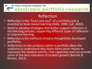 Reflection
• Reflection is the "heart and soul" of a portfolio and is
  essential to brain-based learning (Kolb, 1984; Zull, 2002).
• Need to develop strategies that better support reflection in
  the learning process, supporting different types of reflection
  to improve learning.
• Reflection is the hallmark of many thoughtfully developed
  portfolios.
• Reflections on the products within a portfolio allow the
  audience to understand why these items were chosen to
  represent the student and his / her capacities and can provide
  some of the best indicators of student growth (Barrett &
  Richter, 2012).
 