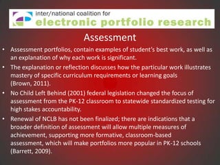 Assessment
• Assessment portfolios, contain examples of student’s best work, as well as
  an explanation of why each work is significant.
• The explanation or reflection discusses how the particular work illustrates
  mastery of specific curriculum requirements or learning goals
  (Brown, 2011).
• No Child Left Behind (2001) federal legislation changed the focus of
  assessment from the PK-12 classroom to statewide standardized testing for
  high stakes accountability.
• Renewal of NCLB has not been finalized; there are indications that a
  broader definition of assessment will allow multiple measures of
  achievement, supporting more formative, classroom-based
  assessment, which will make portfolios more popular in PK-12 schools
  (Barrett, 2009).
 