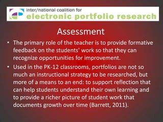 Assessment
• The primary role of the teacher is to provide formative
  feedback on the students' work so that they can
  recognize opportunities for improvement.
• Used in the PK-12 classrooms, portfolios are not so
  much an instructional strategy to be researched, but
  more of a means to an end: to support reflection that
  can help students understand their own learning and
  to provide a richer picture of student work that
  documents growth over time (Barrett, 2011).
 