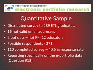 Quantitative Sample
•   Distributed survey to 289 ETL graduates.
•   16 not valid email addresses
•   2 opt outs – not PK -12 educators
•   Possible respondents - 271
•   110 completed survey – 40.5 % response rate
•   Reporting specifically on the e-portfolio data
    (Question #13)
 