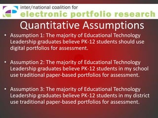 Quantitative Assumptions
• Assumption 1: The majority of Educational Technology
  Leadership graduates believe PK-12 students should use
  digital portfolios for assessment.

• Assumption 2: The majority of Educational Technology
  Leadership graduates believe PK-12 students in my school
  use traditional paper-based portfolios for assessment.

• Assumption 3: The majority of Educational Technology
  Leadership graduates believe PK-12 students in my district
  use traditional paper-based portfolios for assessment.
 