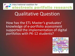 Qualitative Question
How has the ETL Master’s graduates’
knowledge of e-portfolio assessment
supported the implementation of digital
portfolios with PK-12 students?
 
