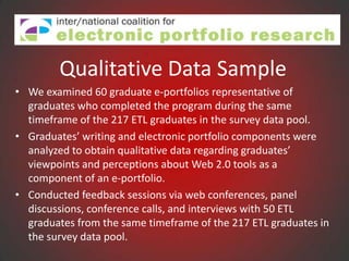 Qualitative Data Sample
• We examined 60 graduate e-portfolios representative of
  graduates who completed the program during the same
  timeframe of the 217 ETL graduates in the survey data pool.
• Graduates’ writing and electronic portfolio components were
  analyzed to obtain qualitative data regarding graduates’
  viewpoints and perceptions about Web 2.0 tools as a
  component of an e-portfolio.
• Conducted feedback sessions via web conferences, panel
  discussions, conference calls, and interviews with 50 ETL
  graduates from the same timeframe of the 217 ETL graduates in
  the survey data pool.
 
