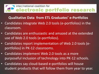 Qualitative Data from ETL Graduates’ e-Portfolios
•   Candidates integrate Web 2.0 tools (e-portfolios) in the
    classroom.
•   Candidates are enthusiastic and amazed at the extended
    use of Web 2.0 tools (e-portfolios).
•   Candidates report implementation of Web 2.0 tools (e-
    portfolios) in PK-12 classrooms.
•   Candidates implement Web 2.0 tools as a more
    purposeful inclusion of technology into PK-12 schools.
•   Candidates say cloud-based e-portfolios will house
    student products that will follow them from year to year.
 